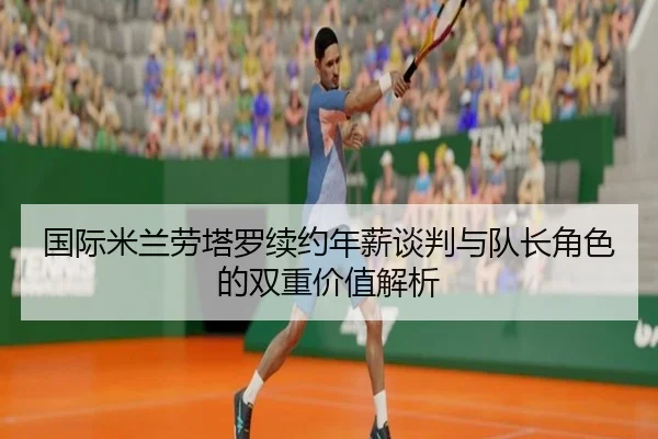 国际米兰劳塔罗续约年薪谈判与队长角色的双重价值解析