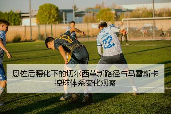 恩佐后腰化下的切尔西革新路径与马雷斯卡控球体系变化观察