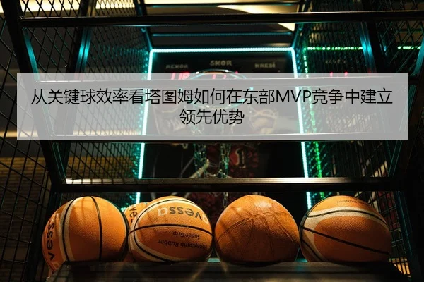 从关键球效率看塔图姆如何在东部MVP竞争中建立领先优势