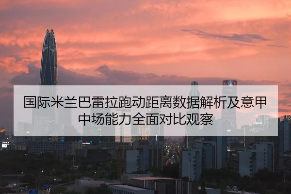 国际米兰巴雷拉跑动距离数据解析及意甲中场能力全面对比观察