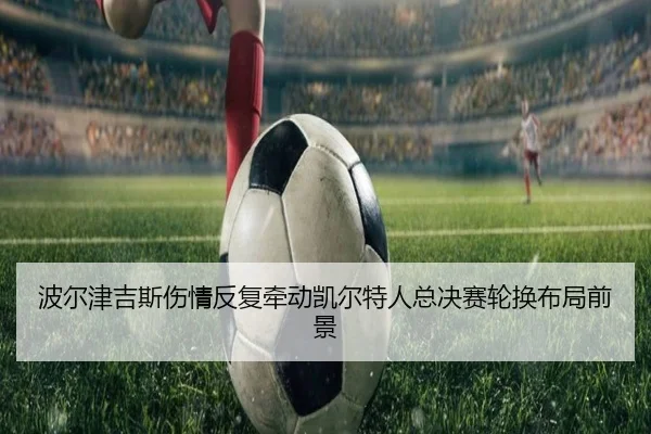 波尔津吉斯伤情反复牵动凯尔特人总决赛轮换布局前景