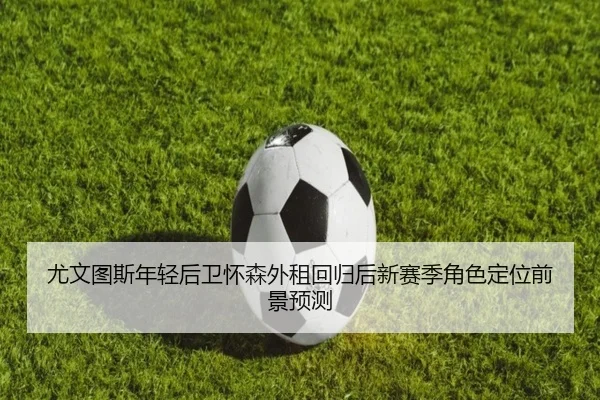 尤文图斯年轻后卫怀森外租回归后新赛季角色定位前景预测