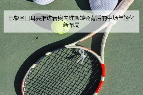 巴黎圣日耳曼推进若奥内维斯转会背后的中场年轻化新布局