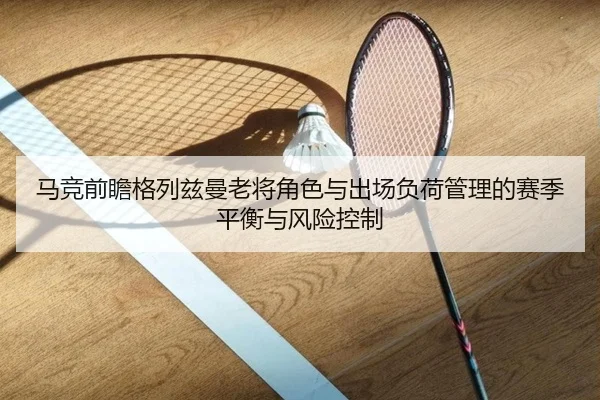 马竞前瞻格列兹曼老将角色与出场负荷管理的赛季平衡与风险控制