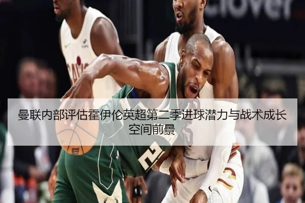 曼联内部评估霍伊伦英超第二季进球潜力与战术成长空间前景