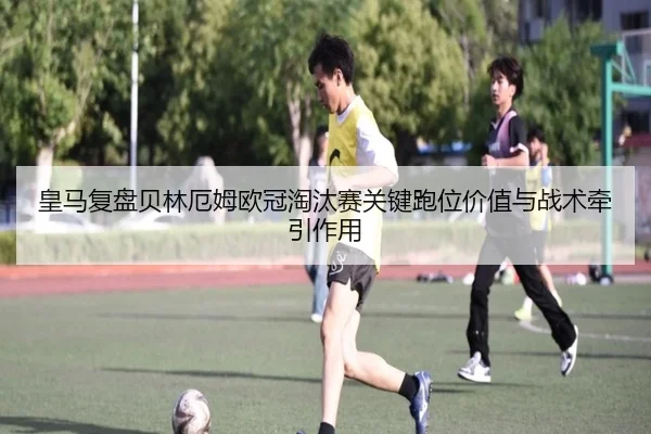 皇马复盘贝林厄姆欧冠淘汰赛关键跑位价值与战术牵引作用