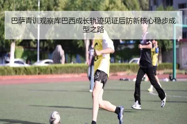 巴萨青训观察库巴西成长轨迹见证后防新核心稳步成型之路