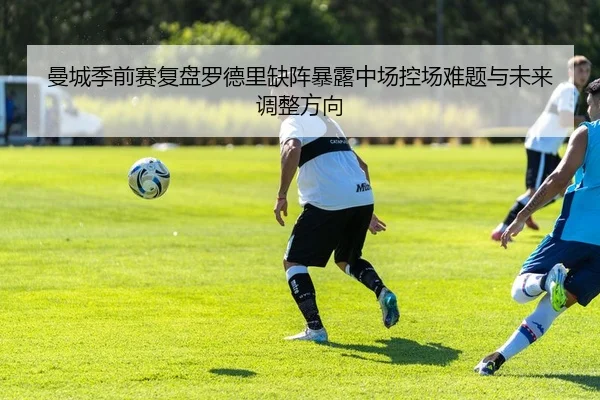 曼城季前赛复盘罗德里缺阵暴露中场控场难题与未来调整方向