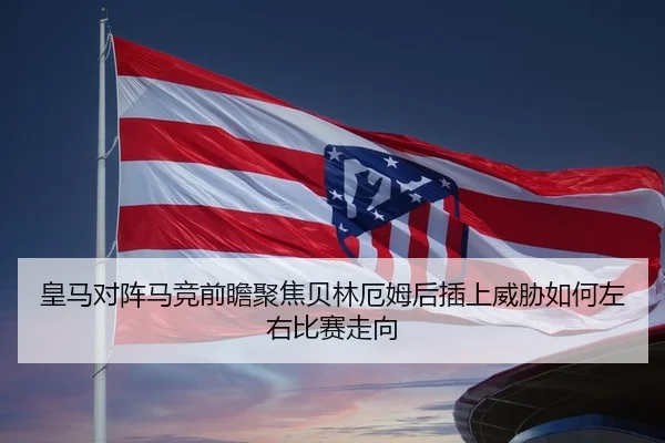 皇马对阵马竞前瞻聚焦贝林厄姆后插上威胁如何左右比赛走向