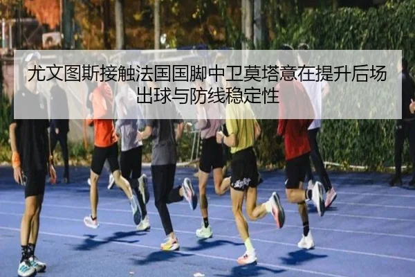 尤文图斯接触法国国脚中卫莫塔意在提升后场出球与防线稳定性